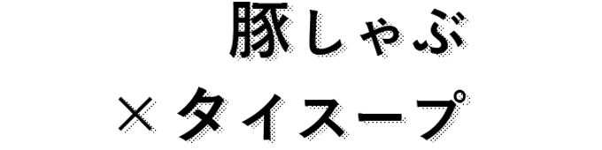 豚しゃぶ ×タイスープ